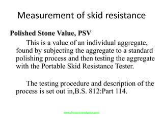 Measurement of skid resistance
Polished Stone Value, PSV
This is a value of an individual aggregate,
found by subjecting the aggregate to a standard
polishing process and then testing the aggregate
with the Portable Skid Resistance Tester.
The testing procedure and description of the
process is set out in,B.S. 812:Part 114.
www.Annauniversityplus.com
 