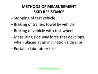 METHODS OF MEASUREMENT
SKID RESISTANCE
–Stopping of test vehicle
–Braking of trailers towel by vehicle
–Braking of vehicle with test wheel
–Measuring side way force that develops
when placed at an inclination side slips
–Portable laboratory test
www.Annauniversityplus.com
 