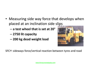 • Measuring side way force that develops when
placed at an inclination side slips
– a test wheel that is set at 20°
– 2750 lit capacity
– 200 kg dead weight load
SFC= sideways force/vertical reaction between tyres and road
www.Annauniversityplus.com
 