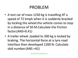 PROBLEM
• A test car of mass 1250 kg is travelling AT a
speed of 72 kmph when it is suddenly bracked
by locking the wheel.the vehicle comes to stop
in a distance of 50 M.Calculate the friction
factor.(ANS=0.41)
• A trailer wheel ,loaded to 300 kg is locked by
braking. The horizontal force at a tyre road
interface then developed 1200 N. Calculate
skid number.(ANS =41)
www.Annauniversityplus.com
 