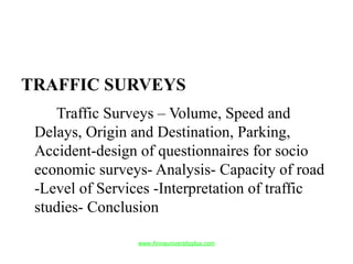 TRAFFIC SURVEYS
Traffic Surveys – Volume, Speed and
Delays, Origin and Destination, Parking,
Accident-design of questionnaires for socio
economic surveys- Analysis- Capacity of road
-Level of Services -Interpretation of traffic
studies- Conclusion
www.Annauniversityplus.com
 