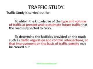 TRAFFIC STUDY:
Traffic Study is carried out for:
To obtain the knowledge of the type and volume
of traffic at present and to estimate future traffic that
the road is expected to carry.
To determine the facilities provided on the roads
such as traffic regulation and control, intersections, so
that improvement on the basis of traffic density may
be carried out
www.Annauniversityplus.com
 