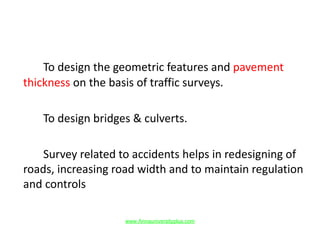 To design the geometric features and pavement
thickness on the basis of traffic surveys.
To design bridges & culverts.
Survey related to accidents helps in redesigning of
roads, increasing road width and to maintain regulation
and controls
www.Annauniversityplus.com
 