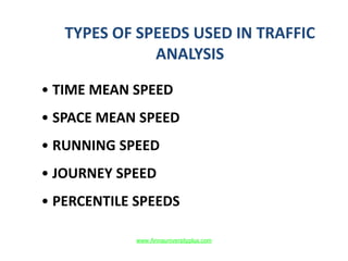 TYPES OF SPEEDS USED IN TRAFFIC
ANALYSIS
• TIME MEAN SPEED
• SPACE MEAN SPEED
• RUNNING SPEED
• JOURNEY SPEED
• PERCENTILE SPEEDS
www.Annauniversityplus.com
 