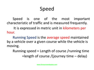 Speed
Speed is one of the most important
characteristic of traffic and is measured frequently.
It is expressed in metric unit in kilometers per
hour.
Running Speed is the average speed maintained
by a vehicle over a given course while the vehicle is
moving.
Running speed = Length of course /running time
=length of course /(journey time – delay)
www.Annauniversityplus.com
 
