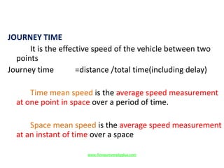 JOURNEY TIME
It is the effective speed of the vehicle between two
points
Journey time =distance /total time(including delay)
Time mean speed is the average speed measurement
at one point in space over a period of time.
Space mean speed is the average speed measurement
at an instant of time over a space
www.Annauniversityplus.com
 