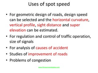 Uses of spot speed
• For geometric design of roads, design speed
can be selected and the horizontal curvature,
vertical profile, sight distance and super
elevation can be estimated.
• For regulation and control of traffic operation,
size of signals
• For analysis of causes of accident
• Studies of improvement of roads
• Problems of congestion
www.Annauniversityplus.com
 
