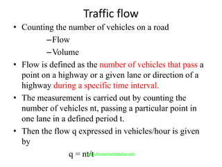 Traffic flow
• Counting the number of vehicles on a road
–Flow
–Volume
• Flow is defined as the number of vehicles that pass a
point on a highway or a given lane or direction of a
highway during a specific time interval.
• The measurement is carried out by counting the
number of vehicles nt, passing a particular point in
one lane in a defined period t.
• Then the flow q expressed in vehicles/hour is given
by
q = nt/twww.Annauniversityplus.com
 