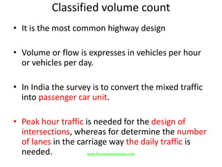 Classified volume count
• It is the most common highway design
• Volume or flow is expresses in vehicles per hour
or vehicles per day.
• In India the survey is to convert the mixed traffic
into passenger car unit.
• Peak hour traffic is needed for the design of
intersections, whereas for determine the number
of lanes in the carriage way the daily traffic is
needed. www.Annauniversityplus.com
 
