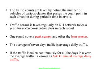 • The traffic counts are taken by noting the number of
vehicles of various classes that passes the count point in
each direction during periodic time intervals.
• Traffic census is taken regularly on NH network twice a
year, for seven consecutive days in each round
• One round covers peak season and other the lean season.
• The average of seven days traffic is average daily traffic.
• If the traffic is taken continuously for all the days in a year
the average traffic is known as AADT annual average daily
traffic.
www.Annauniversityplus.com
 