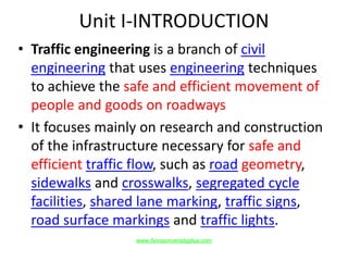 Unit I-INTRODUCTION
• Traffic engineering is a branch of civil
engineering that uses engineering techniques
to achieve the safe and efficient movement of
people and goods on roadways
• It focuses mainly on research and construction
of the infrastructure necessary for safe and
efficient traffic flow, such as road geometry,
sidewalks and crosswalks, segregated cycle
facilities, shared lane marking, traffic signs,
road surface markings and traffic lights.
www.Annauniversityplus.com
 