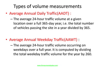 Types of volume measurements
• Average Annual Daily Traffic(AADT) :
– The average 24-hour traffic volume at a given
location over a full 365-day year, i.e. the total number
of vehicles passing the site in a year divided by 365.
• Average Annual Weekday Traffic(AAWT) :
– The average 24-hour traffic volume occurring on
weekdays over a full year. It is computed by dividing
the total weekday traffic volume for the year by 260.
www.Annauniversityplus.com
 