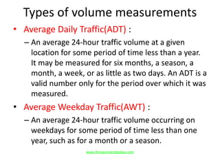 Types of volume measurements
• Average Daily Traffic(ADT) :
– An average 24-hour traffic volume at a given
location for some period of time less than a year.
It may be measured for six months, a season, a
month, a week, or as little as two days. An ADT is a
valid number only for the period over which it was
measured.
• Average Weekday Traffic(AWT) :
– An average 24-hour traffic volume occurring on
weekdays for some period of time less than one
year, such as for a month or a season.
www.Annauniversityplus.com
 