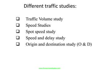 Different traffic studies:
 Traffic Volume study
 Speed Studies
 Spot speed study
 Speed and delay study
 Origin and destination study (O & D)
www.Annauniversityplus.com
 