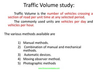 Traffic Volume study:
Traffic Volume is the number of vehicles crossing a
section of road per unit time at any selected period.
The commonly used units are vehicles per day and
vehicles per hour.
The various methods available are
1) Manual methods.
2) Combination of manual and mechanical
methods.
3) Automatic devices.
4) Moving observer method.
5) Photographic methods
www.Annauniversityplus.com
 