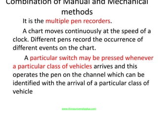 Combination of Manual and Mechanical
methods
It is the multiple pen recorders.
A chart moves continuously at the speed of a
clock. Different pens record the occurrence of
different events on the chart.
A particular switch may be pressed whenever
a particular class of vehicles arrives and this
operates the pen on the channel which can be
identified with the arrival of a particular class of
vehicle
www.Annauniversityplus.com
 