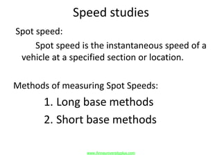 Speed studies
Spot speed:
Spot speed is the instantaneous speed of a
vehicle at a specified section or location.
Methods of measuring Spot Speeds:
1. Long base methods
2. Short base methods
www.Annauniversityplus.com
 