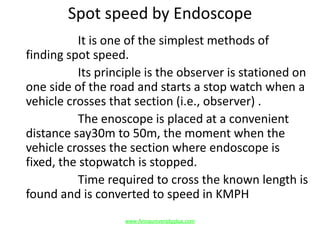 Spot speed by Endoscope
It is one of the simplest methods of
finding spot speed.
Its principle is the observer is stationed on
one side of the road and starts a stop watch when a
vehicle crosses that section (i.e., observer) .
The enoscope is placed at a convenient
distance say30m to 50m, the moment when the
vehicle crosses the section where endoscope is
fixed, the stopwatch is stopped.
Time required to cross the known length is
found and is converted to speed in KMPH
www.Annauniversityplus.com
 