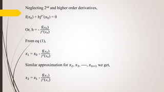 Neglecting 2nd and higher order derivatives,
f(𝑥0) + h𝑓′
(𝑥0) = 0
Or, h = -
f( 𝑥0)
𝑓′( 𝑥0)
From eq (1),
𝑥1 = 𝑥0 -
f( 𝑥0)
𝑓′( 𝑥0)
Similar approximation for 𝑥2, 𝑥3, ----, 𝑥 𝑛+1 we get,
𝑥2 = 𝑥1 -
f( 𝑥1)
𝑓′( 𝑥1)
 