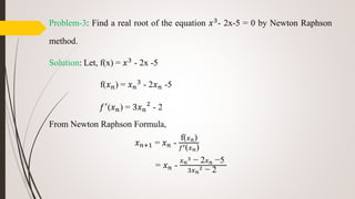 Problem-3: Find a real root of the equation 𝑥3- 2x-5 = 0 by Newton Raphson
method.
Solution: Let, f(x) = 𝑥3 - 2x -5
f(𝑥 𝑛) = 𝑥 𝑛
3 - 2𝑥 𝑛 -5
𝑓′(𝑥 𝑛) = 3𝑥 𝑛
2
- 2
From Newton Raphson Formula,
𝑥 𝑛+1 = 𝑥 𝑛 -
f( 𝑥 𝑛)
𝑓′( 𝑥 𝑛)
= 𝑥 𝑛 -
𝑥 𝑛
3 − 2 𝑥 𝑛 −5
3𝑥 𝑛
2 − 2
 