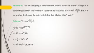 Problem-4: You are designing a spherical tank to hold water for a small village in a
developing country. The volume of liquid can be calculated as V = πℎ2 [3𝑅−ℎ]
3
. If R = 3
m, to what depth must the tank be filled so that it holds 30 𝑚3 water?
Solution: V = πℎ2 [3𝑅−ℎ]
3
=> 30 = πℎ2 [3.3−ℎ]
3
=> 90 = πℎ2(9-h)
=>
90
𝜋
= 9ℎ2 - ℎ3
=> ℎ3
- 9ℎ2
+ 28.65 = 0
 