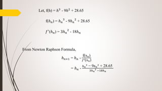 Let, f(h) = ℎ3 - 9ℎ2 + 28.65
f(ℎ 𝑛) = ℎ 𝑛
3
- 9ℎ 𝑛
2
+ 28.65
𝑓′(ℎ 𝑛) = 3ℎ 𝑛
2
- 18ℎ 𝑛
From Newton Raphson Formula,
ℎ 𝑛+1 = ℎ 𝑛 -
f(ℎ 𝑛)
𝑓′(ℎ 𝑛)
= ℎ 𝑛 -
ℎ 𝑛
3
− 9ℎ 𝑛
2
+ 28.65
3ℎ 𝑛
2
−18ℎ 𝑛
 