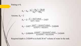 Putting n=0,
ℎ1 = ℎ0 -
ℎ0
3
− 9ℎ0
2
+ 28.65
3ℎ0
2
− 18ℎ0
Assume, ℎ0 = 2
ℎ1 = 2 -
23 − 9(2)2+28.65
3(22) −18(2)
= 2.027
ℎ2 = 2.027 -
2.0273 − 9(2.027)2+28.65
3(2.0272) −18(2.027)
= 2.02699
ℎ3 = 2.02699 -
2.026993 − 9(2.02699)2+28.65
3(2.026992) −18(2.02699)
= 2.02699
Required depth is 2.02699 m to hold 30 𝑚3 volume of water in the tank.
 