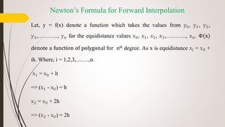 Newton’s Formula for Forward Interpolation
Let, y = f(x) denote a function which takes the values from y0, y1, y2,
y3,……….., yn for the equidistance values x0, 𝑥1, 𝑥2, 𝑥3,……….., xn. Φ(x)
denote a function of polygonal for nth degree. As x is equidistance xi = x0 +
ih. Where, i = 1,2,3,…….,n.
x1 = x0 + h
=> (x1 - x0) = h
x2 = x0 + 2h
=> (x2 - x0) = 2h
 