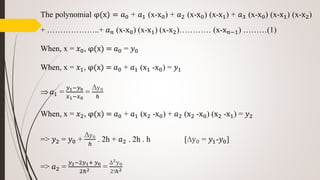 The polynomial φ(x) = 𝑎0 + 𝑎1 (x-x0) + 𝑎2 (x-x0) (x-x1) + 𝑎3 (x-x0) (x-x1) (x-x2)
+ ………………..+ 𝑎 𝑛 (x-x0) (x-x1) (x-x2)………… (x-x 𝑛−1) ………(1)
When, x = 𝑥0, φ(x) = 𝑎0 = 𝑦0
When, x = 𝑥1, φ(x) = 𝑎0 + 𝑎1 (x1 -x0) = 𝑦1
 𝑎1 =
𝑦1−𝑦0
𝑥1−𝑥0
=
∆y0
ℎ
When, x = 𝑥2, φ(x) = 𝑎0 + 𝑎1 (x2 -x0) + 𝑎2 (x2 -x0) (x2 -x1) = 𝑦2
=> 𝑦2 = 𝑦0 +
∆y0
ℎ
. 2h + 𝑎2 . 2h . h [∆y0 = 𝑦1-𝑦0]
=> 𝑎2 =
𝑦2−2𝑦1+ 𝑦0
2ℎ2 =
∆2y0
2!ℎ2
 