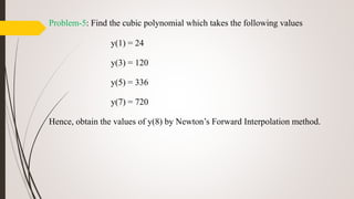 Problem-5: Find the cubic polynomial which takes the following values
y(1) = 24
y(3) = 120
y(5) = 336
y(7) = 720
Hence, obtain the values of y(8) by Newton’s Forward Interpolation method.
 