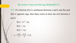 Bi-section/ Interval Halving Method(IVT)
IVT: If a function f(x) is continuous between a and b and f(a) and
f(b) is opposite sign, then there exists at least one root between a
and b.
f(x) = 𝑥4
- 2x;
f(2) = -ve
f(3) = +ve
 x =
𝑎+𝑏
2
=
2+3
2
= 2.5
 