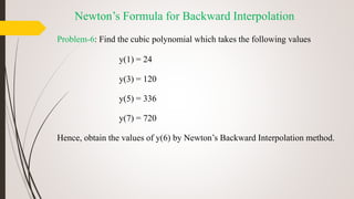 Problem-6: Find the cubic polynomial which takes the following values
y(1) = 24
y(3) = 120
y(5) = 336
y(7) = 720
Hence, obtain the values of y(6) by Newton’s Backward Interpolation method.
Newton’s Formula for Backward Interpolation
 