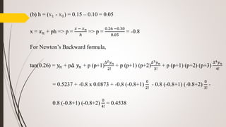 (b) h = (x1 - x0) = 0.15 – 0.10 = 0.05
x = 𝑥 𝑛 + ph => p =
𝑥 − 𝑥 𝑛
ℎ
=> p =
0.26 −0.30
0.05
= -0.8
For Newton’s Backward formula,
tan(0.26) = 𝑦𝑛 + p∆ 𝑦𝑛 + p (p+1)
∆2 𝑦 𝑛
2!
+ p (p+1) (p+2)
∆3 𝑦 𝑛
3!
+ p (p+1) (p+2) (p+3)
∆4 𝑦 𝑛
4!
= 0.5237 + -0.8 x 0.0873 + -0.8 (-0.8+1)
0
2!
- 0.8 (-0.8+1) (-0.8+2)
0
3!
-
0.8 (-0.8+1) (-0.8+2)
0
4!
= 0.4538
 
