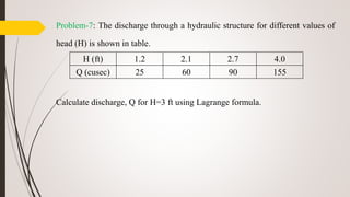 Problem-7: The discharge through a hydraulic structure for different values of
head (H) is shown in table.
Calculate discharge, Q for H=3 ft using Lagrange formula.
H (ft) 1.2 2.1 2.7 4.0
Q (cusec) 25 60 90 155
 