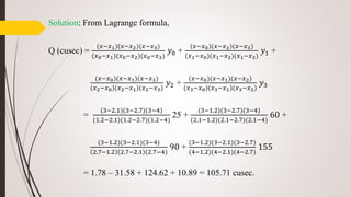 Solution: From Lagrange formula,
Q (cusec) =
(𝑥−𝑥1)(𝑥−𝑥2)(𝑥−𝑥3)
(𝑥0−𝑥1)(𝑥0−𝑥2)(𝑥0−𝑥3)
𝑦0 +
(𝑥−𝑥0)(𝑥−𝑥2)(𝑥−𝑥3)
(𝑥1−𝑥0)(𝑥1−𝑥2)(𝑥1−𝑥3)
𝑦1 +
(𝑥−𝑥0)(𝑥−𝑥1)(𝑥−𝑥3)
(𝑥2−𝑥0)(𝑥2−𝑥1)(𝑥2−𝑥3)
𝑦2 +
(𝑥−𝑥0)(𝑥−𝑥1)(𝑥−𝑥2)
(𝑥3−𝑥0)(𝑥3−𝑥1)(𝑥3−𝑥2)
𝑦3
=
(3−2.1)(3−2.7)(3−4)
(1.2−2.1)(1.2−2.7)(1.2−4)
25 +
(3−1.2)(3−2.7)(3−4)
(2.1−1.2)(2.1−2.7)(2.1−4)
60 +
(3−1.2)(3−2.1)(3−4)
2.7−1.2 2.7−2.1 (2.7−4)
90 +
(3−1.2)(3−2.1)(3−2.7)
(4−1.2)(4−2.1)(4−2.7)
155
= 1.78 – 31.58 + 124.62 + 10.89 = 105.71 cusec.
 