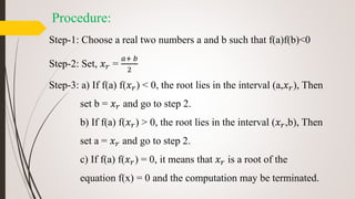 Procedure:
Step-1: Choose a real two numbers a and b such that f(a)f(b)<0
Step-2: Set, 𝑥 𝑟 =
𝑎+ 𝑏
2
Step-3: a) If f(a) f(𝑥 𝑟) < 0, the root lies in the interval (a,𝑥 𝑟), Then
set b = 𝑥 𝑟 and go to step 2.
b) If f(a) f(𝑥 𝑟) > 0, the root lies in the interval (𝑥 𝑟,b), Then
set a = 𝑥 𝑟 and go to step 2.
c) If f(a) f(𝑥 𝑟) = 0, it means that 𝑥 𝑟 is a root of the
equation f(x) = 0 and the computation may be terminated.
 