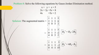 Problem-8: Solve the following equations by Gauss-Jordan Elimination method.
x + y + z = 5
2x + 3y +5z = 8
4x +5z = 2
Solution: The augmented matrix =
=
=
1 1 1 5
2 3 5 8
4 0 5 2
1 1 1 5
0 1 3 -2
4 0 5 2
𝑅2
′
= 𝑅2- 2𝑅1
1 1 1 5
0 1 3 -2
0 4 -1 18
𝑅3
′
= 4𝑅1- 𝑅3
 