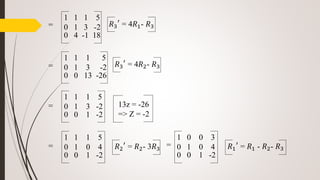 1 1 1 5
0 1 3 -2
0 4 -1 18
𝑅3
′
= 4𝑅1- 𝑅3
1 1 1 5
0 1 3 -2
0 0 13 -26
𝑅3
′
= 4𝑅2- 𝑅3
1 1 1 5
0 1 3 -2
0 0 1 -2
13z = -26
=> Z = -2
𝑅2
′
= 𝑅2- 3𝑅3
=
1 1 1 5
0 1 0 4
0 0 1 -2
=
=
=
𝑅1
′
= 𝑅1 - 𝑅2- 𝑅3
1 0 0 3
0 1 0 4
0 0 1 -2
=
 