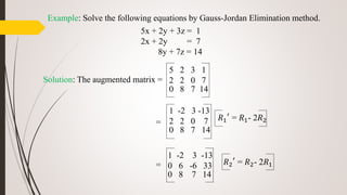 Example: Solve the following equations by Gauss-Jordan Elimination method.
5x + 2y + 3z = 1
2x + 2y = 7
8y + 7z = 14
Solution: The augmented matrix =
=
=
5 2 3 1
2 2 0 7
0 8 7 14
1 -2 3 -13
2 2 0 7
0 8 7 14
𝑅1
′
= 𝑅1- 2𝑅2
𝑅2
′
= 𝑅2- 2𝑅1
1 -2 3 -13
0 6 -6 33
0 8 7 14
 