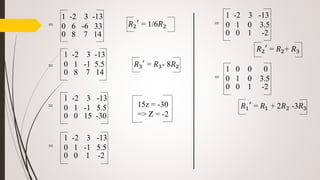 𝑅2
′
= 1/6𝑅2
𝑅3
′
= 𝑅3- 8𝑅2
15z = -30
=> Z = -2
=
=
=
=
𝑅1
′
= 𝑅1 + 2𝑅2 -3𝑅3
1 -2 3 -13
0 6 -6 33
0 8 7 14
1 -2 3 -13
0 1 -1 5.5
0 8 7 14
1 -2 3 -13
0 1 -1 5.5
0 0 15 -30
1 -2 3 -13
0 1 -1 5.5
0 0 1 -2
=
1 -2 3 -13
0 1 0 3.5
0 0 1 -2
=
1 0 0 0
0 1 0 3.5
0 0 1 -2
𝑅2
′
= 𝑅2+ 𝑅3
 