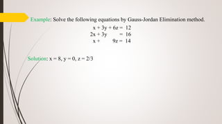 Example: Solve the following equations by Gauss-Jordan Elimination method.
x + 3y + 6z = 12
2x + 3y = 16
x + 9z = 14
Solution: x = 8, y = 0, z = 2/3
 