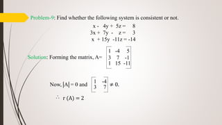 Problem-9: Find whether the following system is consistent or not.
x - 4y + 5z = 8
3x + 7y - z = 3
x + 15y -11z = -14
Solution: Forming the matrix, A=
Now, A = 0 and ≠ 0.
r (A) = 2
1 -4 5
3 7 -1
1 15 -11
1 -4
3 7

 