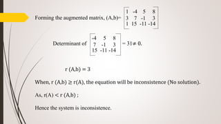 Forming the augmented matrix, (A,b)=
Determinant of = 31≠ 0.
r (A,b) = 3
When, r (A,b) ≥ r(A), the equation will be inconsistence (No solution).
As, r(A) < r (A,b) ;
Hence the system is inconsistence.
1 -4 5 8
3 7 -1 3
1 15 -11 -14
-4 5 8
7 -1 3
15 -11 -14
 