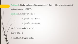 Problem-1: Find a real root of the equation 𝑥3- 2x-5 = 0 by bi-section method
up to an accuracy of 10−4.
Solution: Let, f(x) = 𝑥3 - 2x -5
f(2) = 23 - 2.2 – 5 = -1
f(3) = 33
- 2.3 – 5 = 16
As f(2) is –ve and f(3) is +ve .
So f(2) f(3) < 0.
 Root lies between 2 and 3.
 