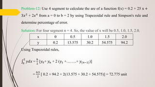 Problem-12: Use 4 segment to calculate the are of a function f(x) = 0.2 + 25 x +
3𝑥2 + 2𝑥4 from a = 0 to b = 2 by using Trapezoidal rule and Simpson's rule and
determine percentage of error.
Solution: For four segment n = 4. So, the value of x will be 0.5, 1.0, 1.5, 2.0.
Using Trapezoidal rules,
0
2
𝑦𝑑𝑥 =
ℎ
2
[𝑦0+ 𝑦𝑛 + 2 (𝑦1 +……..+ 𝑦(𝑛−1))]
=
0.5
2
[ 0.2 + 94.2 + 2(13.575 + 30.2 + 54.575)] = 72.775 unit
x 0 0.5 1.0 1.5 2.0
y 0.2 13.575 30.2 54.575 94.2
 
