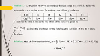 Problem-13: A irrigation reservoir discharging through sluice at a depth h, below the
water surface as a surface area A, for various value of h as given below:
If t denotes the time in min & the rate of fall of the surface is given by
𝑑ℎ
𝑑𝑡
= -
48
𝐴
ℎ , estimate the time taken for the water level to fall from 14 ft to 10 ft above
the sluice.
Solution: Area of the water reservoir, A =
ℎ
2
[ 950 + 1530 + 2 (1070 + 1200 + 1350)]
= 4860 𝑓𝑡2
h (ft) 10 11 12 13 14
A (𝑓𝑡2
) 950 1070 1200 1350 1530
 