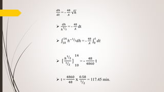 𝑑ℎ
𝑑𝑡
= -
48
𝐴
ℎ

𝑑ℎ
ℎ
1
2
= -
48
𝐴
dt
 10
14
ℎ−1
2 𝑑ℎ = -
48
𝐴 0
𝑡
𝑑𝑡
 [
ℎ
1
2
1
2
]
10
14
= -
48
4860
t
 t =
4860
48
x
0.58
1
2
= 117.45 min.
 