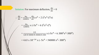 Solution: For maximum deflection,
𝑑𝑦
𝑑𝑥
= 0

𝑑𝑦
𝑑𝑥
=
𝑤0
120𝐸𝐼𝐿
x
𝑑𝑦
𝑑𝑥
(-𝑥5 + 2 𝐿2 𝑥3-𝐿4 𝑥)
=
𝑤0
120𝐸𝐼𝐿
x (-5𝑥4 + 6 𝐿2 𝑥2-𝐿4)
=
2.5
120 X 50000 X 30000 X 300
x (-5𝑥4 + 6. 3002 𝑥2-3004)
= 4.63 x 10−14 x (- 5𝑥4 + 540000 𝑥2- 3004)
 