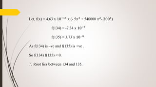 Let, f(x) = 4.63 x 10−14
x (- 5𝑥4
+ 540000 𝑥2
- 3004
)
f(134) = -7.34 x 10−7
f(135) = 3.73 x 10−6
As f(134) is –ve and f(135) is +ve .
So f(134) f(135) < 0.
 Root lies between 134 and 135.
 