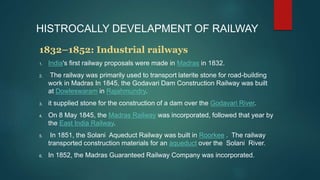 HISTROCALLY DEVELAPMENT OF RAILWAY
1832–1852: Industrial railways
1. India's first railway proposals were made in Madras in 1832.
2. The railway was primarily used to transport laterite stone for road-building
work in Madras In 1845, the Godavari Dam Construction Railway was built
at Dowleswaram in Rajahmundry.
3. it supplied stone for the construction of a dam over the Godavari River.
4. On 8 May 1845, the Madras Railway was incorporated, followed that year by
the East India Railway.
5. In 1851, the Solani Aqueduct Railway was built in Roorkee . The railway
transported construction materials for an aqueduct over the Solani River.
6. In 1852, the Madras Guaranteed Railway Company was incorporated.
 